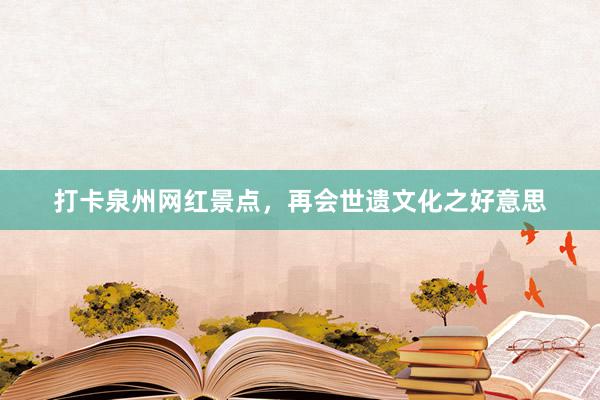 打卡泉州网红景点，再会世遗文化之好意思