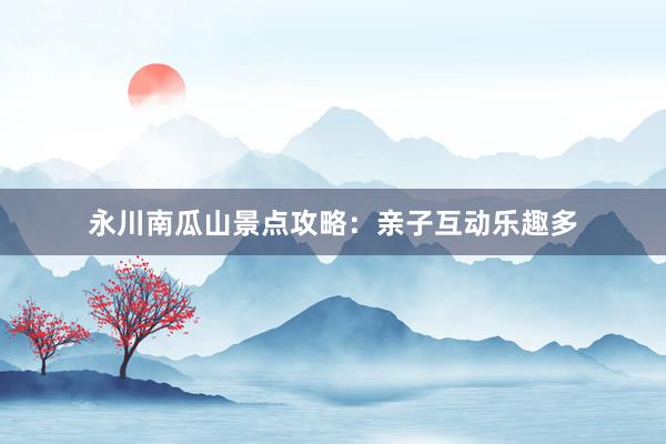 永川南瓜山景点攻略：亲子互动乐趣多